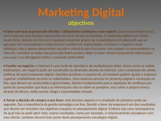 • Fazer com que os potenciais clientes / utilizadores conheçam o seu negócio: para novas empresas ou
para empresas que desejam apresentar um novo serviço ou produto, o marketing digital é um aliado
muito forte. Através da internet, é possível encontrar grupos de consumidores em potencial, que se
agrupam em comunidades e redes sociais e podem ser segmentados. Conhecer o negócio, nesta
definição, não é apenas desenvolver um site e colocá-lo para funcionar, mas mapear os consumidores na
internet, conhecer as redes das quais eles fazem parte e obter o maior número possível de informações
para que a sua divulgação tenha o resultado pretendido.
• Confiar no negócio: a internet é uma fonte de opiniões e de multiplicação delas. Assim como as mídias
tradicionais, um negócio pode ser construído ou destruído através da internet, caso a empresa não adote
políticas de posicionamento digital. Opiniões positivas a respeito de um produto podem ajudar a empresa
a ganhar credibilidade perante os stakeholders. Uma empresa precisa ter presença digital e reputação on
line, que devem ser construídas e gerenciadas, fatores fundamentais para a aquisição de confiança por
parte do consumidor que busca as informações não só sobre os produtos, mas sobre a própria marca,
através de fóruns, redes sociais, blogs e comunidades virtuais.
• Tomar a decisão de compra a seu favor: este terceiro aspecto é o resultado do primeiro unido ao
segundo. Daí a importância da gestão estratégica on line. Decidir a favor da empresa é um dos resultados
que devem ser incluídos nos objetivos traçados no planejamento digital. Embora seja uma consequência
da qual não se pode abrir mão, outros resultados, como por exemplo, o relacionamento duradouro com
este cliente, também deverá fazer parte deste planejamento estratégico digital.
Marketing Digital
objectivos
 