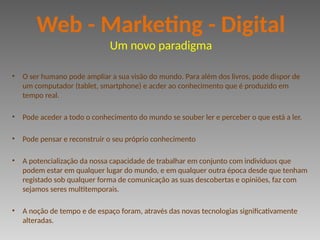 • O ser humano pode ampliar a sua visão do mundo. Para além dos livros, pode dispor de
um computador (tablet, smartphone) e acder ao conhecimento que é produzido em
tempo real.
• Pode aceder a todo o conhecimento do mundo se souber ler e perceber o que está a ler.
• Pode pensar e reconstruir o seu próprio conhecimento
• A potencialização da nossa capacidade de trabalhar em conjunto com individuos que
podem estar em qualquer lugar do mundo, e em qualquer outra época desde que tenham
registado sob qualquer forma de comunicação as suas descobertas e opiniões, faz com
sejamos seres multitemporais.
• A noção de tempo e de espaço foram, através das novas tecnologias significativamente
alteradas.
Web - Marketing - Digital
Um novo paradigma
 