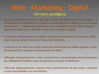 • A economia digital intensificou algo que se iniciou timidamente há muito tempo – a
necessidade de imediatismo de resposta. Já que tudo é tão rápido, já não há tempo
para esperar…. O que antes chegava por carta e demorava meses, hoje chega por
alguma via electrónica e demora o tempo de recarregar a página.
• O mercado moldado pelas tecnologias muda profundamente o ser humano, dando
lugar a novos comportamentos e novas oportunidades.
• A internet é um meio com ampla riqueza de informação que facilita qualquer acção
de planeamento, pesquisa e levantamento de dados.
• Utilizando adequadamente a rede é possivel fazer o levantamento das necessidades
dos utilizadores (aqueles a que um produto ou serviço se destinam)
• Utilizando adequadamente a mesma rede é possivel testar de que modo a resposta
a essas necessidades é ou não efectiva
Web - Marketing - Digital
Um novo paradigma
 