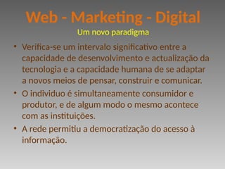 • Verifica-se um intervalo significativo entre a
capacidade de desenvolvimento e actualização da
tecnologia e a capacidade humana de se adaptar
a novos meios de pensar, construir e comunicar.
• O individuo é simultaneamente consumidor e
produtor, e de algum modo o mesmo acontece
com as instituições.
• A rede permitiu a democratização do acesso à
informação.
Web - Marketing - Digital
Um novo paradigma
 