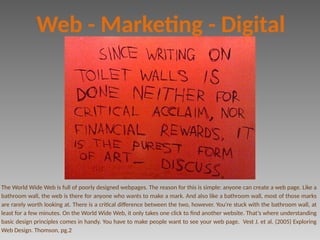 The World Wide Web is full of poorly designed webpages. The reason for this is simple: anyone can create a web page. Like a
bathroom wall, the web is there for anyone who wants to make a mark. And also like a bathroom wall, most of those marks
are rarely worth looking at. There is a critical difference between the two, however. You’re stuck with the bathroom wall, at
least for a few minutes. On the World Wide Web, it only takes one click to find another website. That’s where understanding
basic design principles comes in handy. You have to make people want to see your web page. Vest J. et al. (2005) Exploring
Web Design. Thomson, pg.2
Web - Marketing - Digital
 