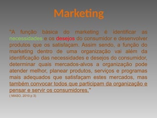 ''A função básica do marketing é identificar as
necessidades e os desejos do consumidor e desenvolver
produtos que os satisfaçam. Assim sendo, a função do
marketing dentro de uma organização vai além da
identificação das necessidades e desejos do consumidor,
determinar quais mercados-alvos a organização pode
atender melhor, planear produtos, serviços e programas
mais adequados que satisfaçam estes mercados, mas
também convocar todos que participam da organização e
pensar e servir os consumidores.''
( MASO, 2010 p 3)
Marketing
 