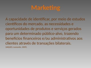 A capacidade de identificar, por meio de estudos
científicos do mercado, as necessidades e
oportunidades de produtos e serviços gerados
para um determinado público-alvo, trazendo
benefícios financeiros e/ou administrativos aos
clientes através de transações bilaterais.
(JAQUES, Leonardo, 2009).
Marketing
 