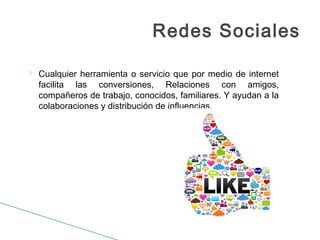  Cualquier herramienta o servicio que por medio de internet
facilita las conversiones, Relaciones con amigos,
compañeros de trabajo, conocidos, familiares. Y ayudan a la
colaboraciones y distribución de influencias.
Redes Sociales
 