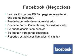 Facebook (Negocios)
 La creación de una FB Fan page requiere tener
una cuenta personal.
 Puede haber más de un administrador.
 Contiene Fotos, Comentarios, Discusiones, etc.
 Se puede asociar con eventos.
 Se pueden agregar aplicaciones.
 Reportes estadísticos llamados «insights»
 