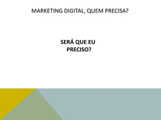 MARKETING DIGITAL, QUEM PRECISA?
SERÁ QUE EU
PRECISO?
 