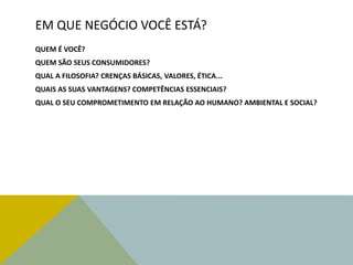 EM QUE NEGÓCIO VOCÊ ESTÁ?
QUEM É VOCÊ?
QUEM SÃO SEUS CONSUMIDORES?
QUAL A FILOSOFIA? CRENÇAS BÁSICAS, VALORES, ÉTICA...
QUAIS AS SUAS VANTAGENS? COMPETÊNCIAS ESSENCIAIS?
QUAL O SEU COMPROMETIMENTO EM RELAÇÃO AO HUMANO? AMBIENTAL E SOCIAL?
 