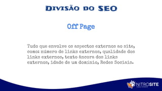 Apoio
Off Page
Tudo que envolve os aspectos externos ao site,
como: número de links externos, qualidade dos
links externos, texto âncora dos links
externos, idade de um domínio, Redes Sociais.
Divisão do SEO
 
