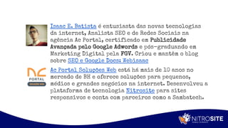 Apoio
Ac Portal Soluções Web está há mais de 10 anos no
mercado de BH e oferece soluções para pequenos,
médios e grandes negócios na internet. Desenvolveu a
plataforma de tecnologia Nitrosite para sites
responsivos e conta com parceiros como a Sambatech.
Isaac E. Batista é entusiasta das novas tecnologias
da internet, Analista SEO e de Redes Sociais na
agência Ac Portal, certificado em Publicidade
Avançada pelo Google Adwords e pós-graduando em
Marketing Digital pela FGV. Criou e mantêm o blog
sobre SEO e Google Docs: Webisaac
 