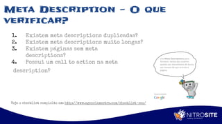 Apoio
Meta Description - O que
verificar?
1. Existem meta descriptions duplicadas?
2. Existem meta descriptions muito longas?
3. Existem páginas sem meta
descriptions?
4. Possui um call to action na meta
description?
Veja o checklist complelto em: http://www.agenciamestre.com/checklist-seo/
 