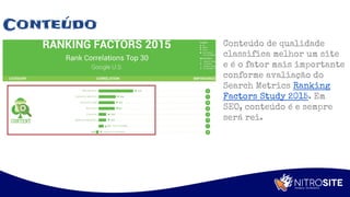 Apoio
Conteúdo
Conteúdo de qualidade
classifica melhor um site
e é o fator mais importante
conforme avaliação do
Search Metrics Ranking
Factors Study 2015. Em
SEO, conteúdo é e sempre
será rei.
 