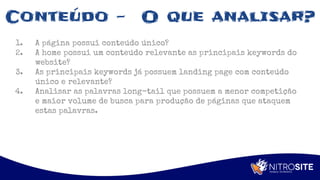 Apoio
Conteúdo - O que analisar?
1. A página possui conteúdo único?
2. A home possui um conteúdo relevante as principais keywords do
website?
3. As principais keywords já possuem landing page com conteúdo
único e relevante?
4. Analisar as palavras long-tail que possuem a menor competição
e maior volume de busca para produção de páginas que ataquem
estas palavras.
 