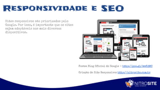 Apoio
Responsividade e SEO
Sites responsivos são priorizados pelo
Google. Por isso, é importante que os sites
sejam adaptáveis nos mais diversos
dispositivos.
Fonte: Blog Oficial do Google - http://goo.gl/wwKdMC
Criação de Site Responsivo: http://nitrosite.com.br
 