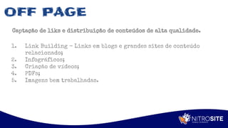 Apoio
OFF PAGE
Captação de liks e distribuição de conteúdos de alta qualidade.
1. Link Building - Links em blogs e grandes sites de conteúdo
relacionado;
2. Infográficos;
3. Criação de vídeos;
4. PDFs;
5. Imagens bem trabalhadas.
 