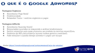 Apoio
O que é o Google Adwords?
Vantagens Orgânico
★ Relevância (Page Rank)
★ Credibilidade
★ Webmaster Tools – análise orgânico x pagos
Vantagens AdWords
★ Relevância (Quality Score)
★ Mensurações apuradas se comparada a mídias tradicionais
★ Exibir anúncios para quem procurou um produto ou serviço específico.
★ Controle do ROI publicitário (apurar custos gerais e receitas).
★ Pode escolher o quanto deseja investir e pagar por clique
Fonte: https://events.withgoogle.com/partnerweekend/sala-de-estudos/
 