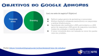 Apoio
Objetivos do Google Adwords
Qual sua meta de negócio? (Objetivo)
★ Definir metas gerais de marketing e conversões
★ Midias digitais altamente mensuráveis se comparadas
a mídias tradicionais.
★ Importante não confundir o ROI publicitário e o ROI
geral da campanha: o ROI geral da campanha considera
custos de produção e receita gerada.
★ O valor investido deve ser baseado no valor de quanto
vale seu produto.
Fonte: https://events.withgoogle.com/partnerweekend/sala-de-estudos/
 