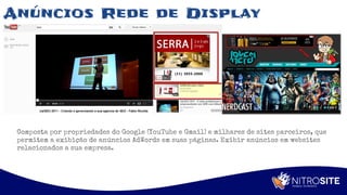 Apoio
Anúncios Rede de Display
Composta por propriedades do Google (YouTube e Gmail) e milhares de sites parceiros, que
permitem a exibição de anúncios AdWords em suas páginas. Exibir anúncios em websites
relacionados a sua empresa.
 