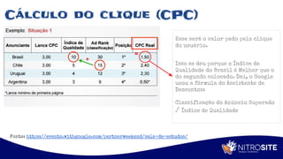 Apoio
Cálculo do clique (CPC)
Esse será o valor pado pelo clique
do usuário.
Isso se deu porque o Índice de
Qualidade do Brasil é Melhor que o
do segundo colocado. Daí, o Google
usou a fórmula do Assistente de
Descontos:
Classificação do Anúncio Superado
/ Índice de Qualidade
Fonte: https://events.withgoogle.com/partnerweekend/sala-de-estudos/
 