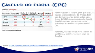 Apoio
Cálculo do clique (CPC)
Nessa segunda situação, para que o Chile
supere a classificação do Brasil, terá
que dar um valor de lance maior que o
dobro (R$7,00) daquele dado pelo Brasil
(R$3,00), uma vez que seu índice de
qualidade é a metade (5) que do Brasil
(10).
Portanto, quando maior for o íncide de
qualidade, mais barato você paga no
Google.
Fonte: https://events.withgoogle.com/partnerweekend/sala-de-estudos/
 