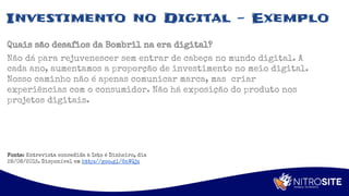 Apoio
Investimento no Digital - Exemplo
Quais são desafios da Bombril na era digital?
Não dá para rejuvenescer sem entrar de cabeça no mundo digital. A
cada ano, aumentamos a proporção de investimento no meio digital.
Nosso caminho não é apenas comunicar marca, mas criar
experiências com o consumidor. Não há exposição do produto nos
projetos digitais.
Fonte: Entrevista concedida à Isto é Dinheiro, dia
28/08/2015. Disponível em http://goo.gl/6nWQjz
 