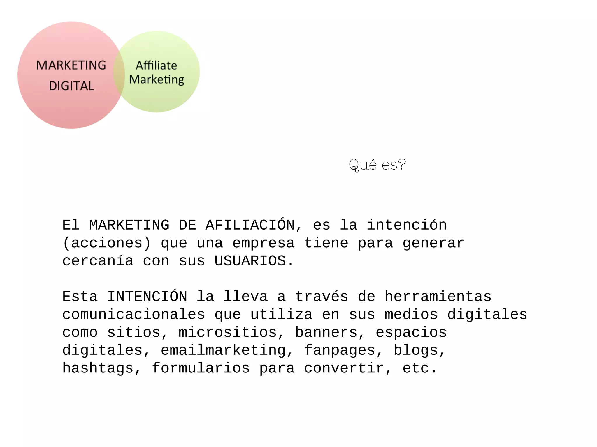 Qué es?
El MARKETING DE AFILIACIÓN, es la intención
(acciones) que una empresa tiene para generar
cercanía con sus USUARIOS.
Esta INTENCIÓN la lleva a través de herramientas
comunicacionales que utiliza en sus medios digitales
como sitios, micrositios, banners, espacios
digitales, emailmarketing, fanpages, blogs,
hashtags, formularios para convertir, etc.
 