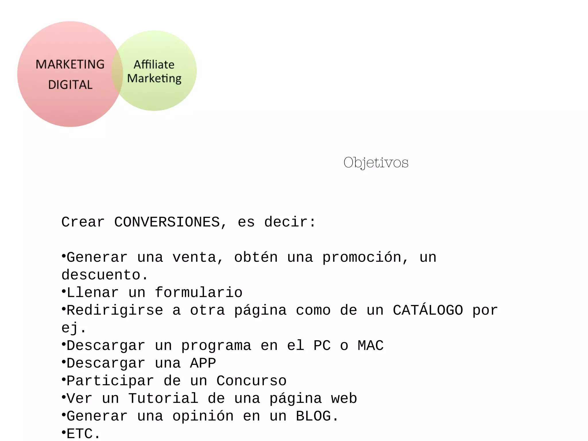 Objetivos
Crear CONVERSIONES, es decir:
•Generar una venta, obtén una promoción, un
descuento.
•Llenar un formulario
•Redirigirse a otra página como de un CATÁLOGO por
ej.
•Descargar un programa en el PC o MAC
•Descargar una APP
•Participar de un Concurso
•Ver un Tutorial de una página web
•Generar una opinión en un BLOG.
•ETC.
 