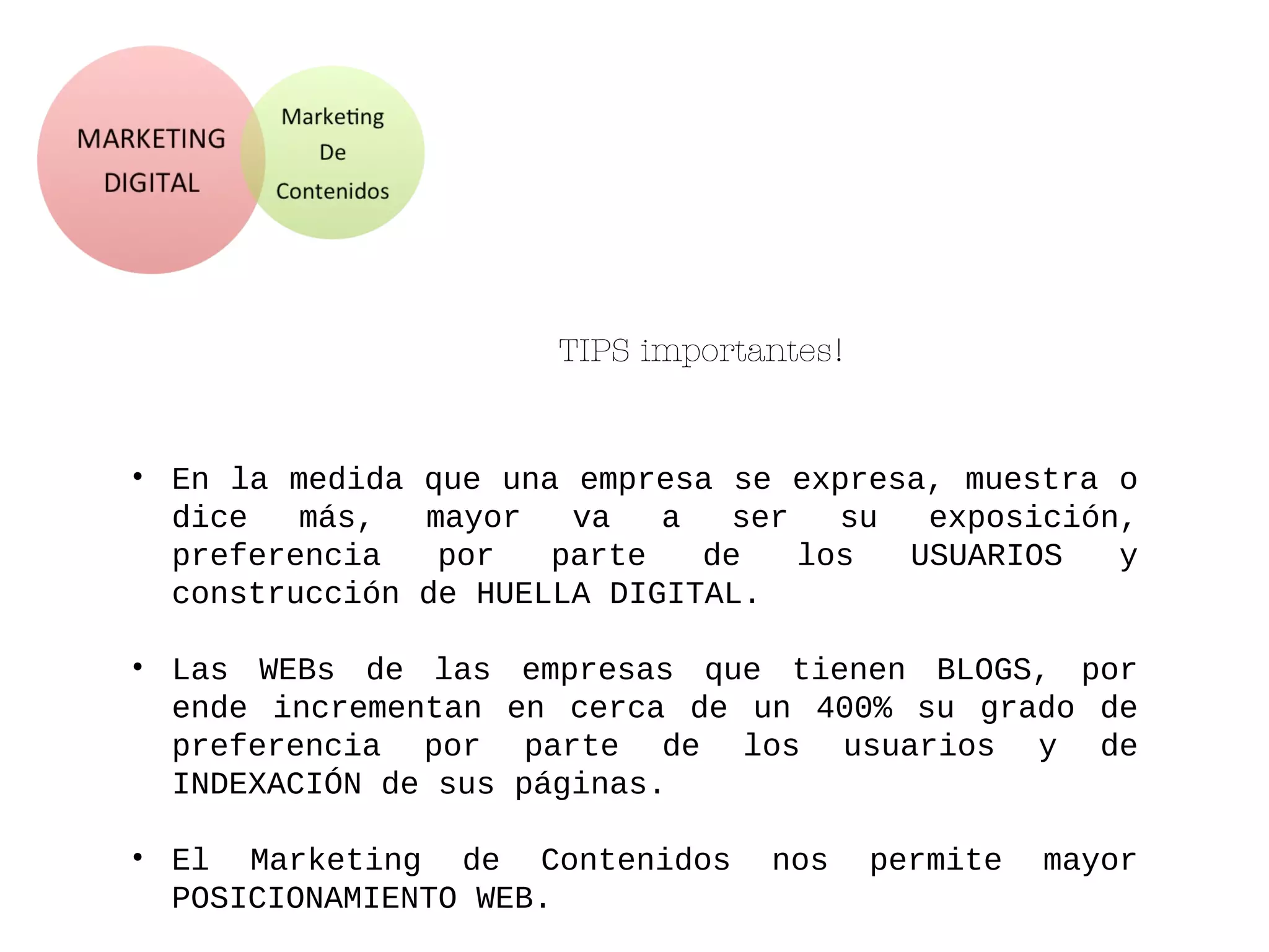 TIPS importantes!
• En la medida que una empresa se expresa, muestra o
dice más, mayor va a ser su exposición,
preferencia por parte de los USUARIOS y
construcción de HUELLA DIGITAL.
• Las WEBs de las empresas que tienen BLOGS, por
ende incrementan en cerca de un 400% su grado de
preferencia por parte de los usuarios y de
INDEXACIÓN de sus páginas.
• El Marketing de Contenidos nos permite mayor
POSICIONAMIENTO WEB.
 