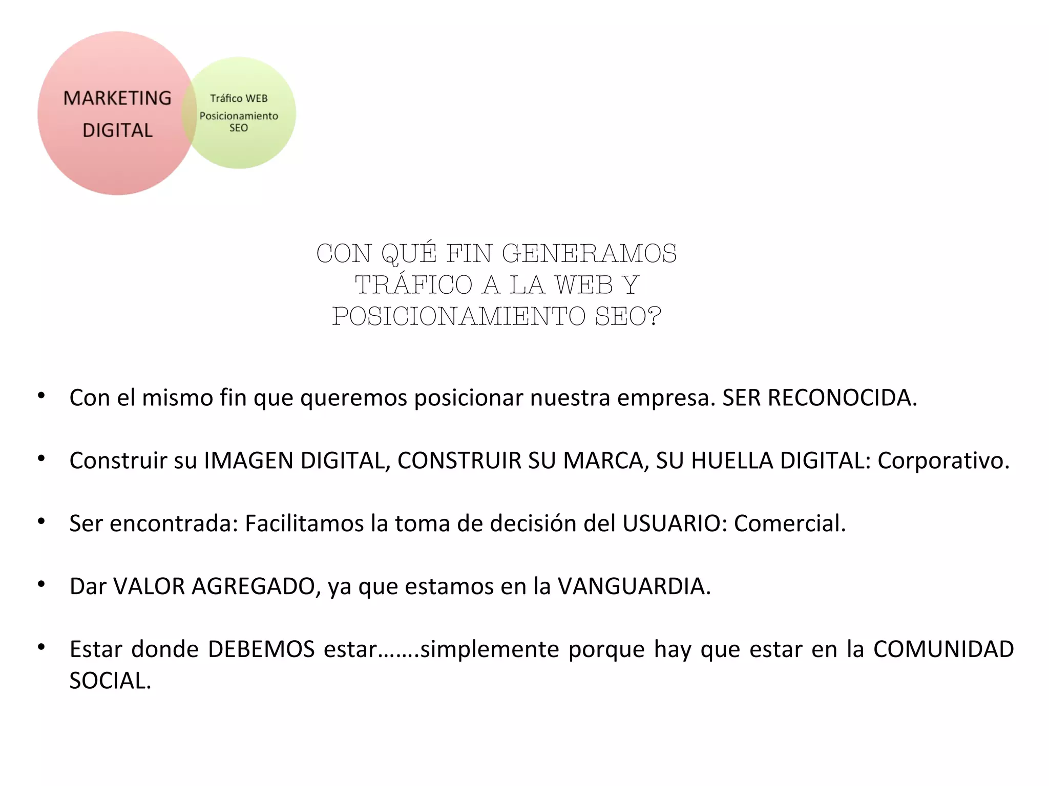 CON QUÉ FI N GENERAMOS TRÁFI CO
A LA WEB Y POSI CI ONAMI ENTO
SEO?
• Con el mismo fin que queremos posicionar nuestra empresa. SER RECONOCIDA.
• Construir su IMAGEN DIGITAL, CONSTRUIR SU MARCA, SU HUELLA DIGITAL: Corporativo.
• Ser encontrada: Facilitamos la toma de decisión del USUARIO: Comercial.
• Dar VALOR AGREGADO, ya que estamos en la VANGUARDIA.
• Estar donde DEBEMOS estar…….simplemente porque hay que estar en la COMUNIDAD
SOCIAL.
 