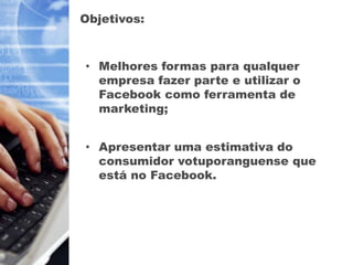 Objetivos:



• Melhores formas para qualquer
  empresa fazer parte e utilizar o
  Facebook como ferramenta de
  marketing;


• Apresentar uma estimativa do
  consumidor votuporanguense que
  está no Facebook.
 