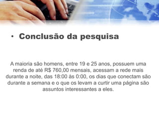 • Conclusão da pesquisa


  A maioria são homens, entre 19 e 25 anos, possuem uma
   renda de até R$ 760,00 mensais, acessam a rede mais
durante a noite, das 18:00 às 0:00, os dias que conectam são
 durante a semana e o que os levam a curtir uma página são
                assuntos interessantes a eles.
 