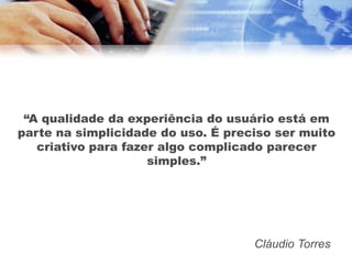 “A qualidade da experiência do usuário está em
parte na simplicidade do uso. É preciso ser muito
   criativo para fazer algo complicado parecer
                     simples.”




                                    Cláudio Torres
 