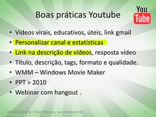 Boas práticas Youtube
 •   Vídeos virais, educativos, úteis, link gmail
 •   Personalizar canal e estatísticas
 •   Link na descrição de vídeos, resposta vídeo
 •   Título, descrição, tags, formato e qualidade.
 •   WMM – Windows Movie Maker
 •   PPT > 2010
 •   Webinar com hangout .

Marketing Digital | Vasco Marques vascomarques.net   15
 