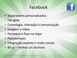 Facebook
 •   Separadores personalizados
 •   Fan-gate
 •   Cronologia, Interação e comunicação
 •   Imagem e vídeo
 •   Destaque e fixar no topo
 •   Passatempos
 •   Integração website e redes sociais
 •   Bit.ly – melhor url shortner.

Marketing Digital | Vasco Marques vascomarques.net   18
 