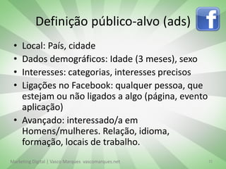 Definição público-alvo (ads)
 • Local: País, cidade
 • Dados demográficos: Idade (3 meses), sexo
 • Interesses: categorias, interesses precisos
 • Ligações no Facebook: qualquer pessoa, que
   estejam ou não ligados a algo (página, evento
   aplicação)
 • Avançado: interessado/a em
   Homens/mulheres. Relação, idioma,
   formação, locais de trabalho.
Marketing Digital | Vasco Marques vascomarques.net   21
 