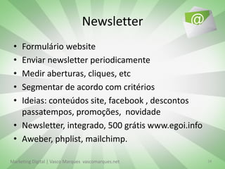 Newsletter
 • Formulário website
 • Enviar newsletter periodicamente
 • Medir aberturas, cliques, etc
 • Segmentar de acordo com critérios
 • Ideias: conteúdos site, facebook , descontos
   passatempos, promoções, novidade
 • Newsletter, integrado, 500 grátis www.egoi.info
 • Aweber, phplist, mailchimp.

Marketing Digital | Vasco Marques vascomarques.net   24
 