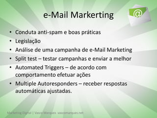 e-Mail Markerting
 • Conduta anti-spam e boas práticas
 • Legislação
 • Análise de uma campanha de e-Mail Marketing
 • Split test – testar campanhas e enviar a melhor
 • Automated Triggers – de acordo com
   comportamento efetuar ações
 • Multiple Autoresponders – receber respostas
   automáticas ajustadas.


Marketing Digital | Vasco Marques vascomarques.net
 