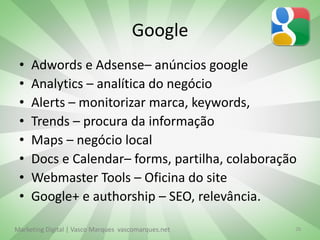 Google
 •   Adwords e Adsense– anúncios google
 •   Analytics – analítica do negócio
 •   Alerts – monitorizar marca, keywords,
 •   Trends – procura da informação
 •   Maps – negócio local
 •   Docs e Calendar– forms, partilha, colaboração
 •   Webmaster Tools – Oficina do site
 •   Google+ e authorship – SEO, relevância.

Marketing Digital | Vasco Marques vascomarques.net   26
 