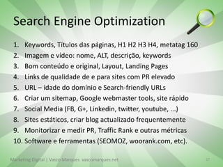 Search Engine Optimization
 1. Keywords, Títulos das páginas, H1 H2 H3 H4, metatag 160
 2. Imagem e vídeo: nome, ALT, descrição, keywords
 3. Bom conteúdo e original, Layout, Landing Pages
 4. Links de qualidade de e para sites com PR elevado
 5. URL – idade do domínio e Search-friendly URLs
 6. Criar um sitemap, Google webmaster tools, site rápido
 7. Social Media (FB, G+, Linkedin, twitter, youtube, ...)
 8. Sites estáticos, criar blog actualizado frequentemente
 9. Monitorizar e medir PR, Traffic Rank e outras métricas
 10. Software e ferramentas (SEOMOZ, woorank.com, etc).

Marketing Digital | Vasco Marques vascomarques.net            27
 