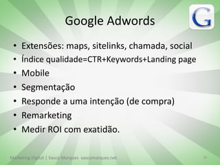 Google Adwords
 • Extensões: maps, sitelinks, chamada, social
 • Índice qualidade=CTR+Keywords+Landing page
 •   Mobile
 •   Segmentação
 •   Responde a uma intenção (de compra)
 •   Remarketing
 •   Medir ROI com exatidão.

Marketing Digital | Vasco Marques vascomarques.net   28
 