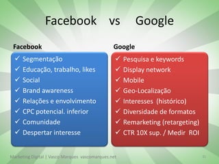 Facebook vs                              Google
 Facebook                                       Google
     Segmentação                                   Pesquisa e keywords
     Educação, trabalho, likes                     Display network
     Social                                        Mobile
     Brand awareness                               Geo-Localização
     Relações e envolvimento                       Interesses (histórico)
     CPC potencial. inferior                       Diversidade de formatos
     Comunidade                                    Remarketing (retargeting)
     Despertar interesse                           CTR 10X sup. / Medir ROI


Marketing Digital | Vasco Marques vascomarques.net                               31
 
