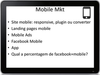 Mobile Mkt
•   Site mobile: responsive, plugin ou converter
•   Landing pages mobile
•   Mobile Ads
•   Facebook Mobile
•   App
•   Qual a percentagem de facebook+mobile?


                                                   32
 