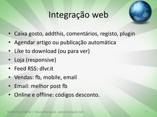 Integração web
•   Caixa gosto, addthis, comentários, registo, plugin
•   Agendar artigo ou publicação automática
•   Like to download (ou para ver)
•   Loja (responsive)
•   Feed RSS: dlvr.it
•   Vendas: fb, mobile, email
•   Email: melhor post fb
•   Online e offline: códigos desconto.

Marketing Digital | Vasco Marques vascomarques.net       35
 