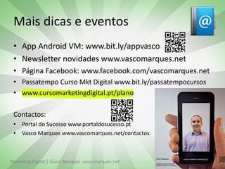 Mais dicas e eventos
 • App Android VM: www.bit.ly/appvasco
 • Newsletter novidades www.vascomarques.net
 • Página Facebook: www.facebook.com/vascomarques.net
 • Passatempo Curso Mkt Digital www.bit.ly/passatempocursos
 • www.cursomarketingdigital.pt/plano

 Contactos:
 • Portal do Sucesso www.portaldosucesso.pt
 • Vasco Marques www.vascomarques.net/contactos



Marketing Digital | Vasco Marques vascomarques.net            43
 