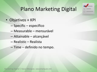 Plano Marketing Digital
 • Objetivos + KPI
      – Specific – específico
      – Measurable – mensurável
      – Attainable – alcançável
      – Realistic – Realista
      – Time – definido no tempo.




Marketing Digital | Vasco Marques vascomarques.net   7
 