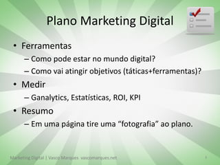 Plano Marketing Digital
 • Ferramentas
      – Como pode estar no mundo digital?
      – Como vai atingir objetivos (táticas+ferramentas)?
 • Medir
      – Ganalytics, Estatísticas, ROI, KPI
 • Resumo
      – Em uma página tire uma “fotografia” ao plano.


Marketing Digital | Vasco Marques vascomarques.net          9
 