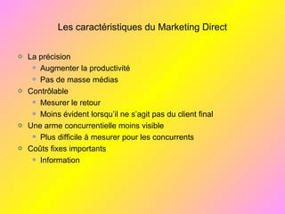 Les caractéristiques du Marketing Direct
La précision
Augmenter la productivité
Pas de masse médias
Contrôlable
Mesurer le retour
Moins évident lorsqu’il ne s’agit pas du client final
Une arme concurrentielle moins visible
Plus difficile à mesurer pour les concurrents
Coûts fixes importants
Information
 