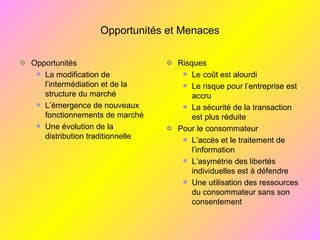 Opportunités et Menaces
Opportunités
La modification de
l’intermédiation et de la
structure du marché
L’émergence de nouveaux
fonctionnements de marché
Une évolution de la
distribution traditionnelle
Risques
Le coût est alourdi
Le risque pour l’entreprise est
accru
La sécurité de la transaction
est plus réduite
Pour le consommateur
L’accès et le traitement de
l’information
L’asymétrie des libertés
individuelles est à défendre
Une utilisation des ressources
du consommateur sans son
consentement
 