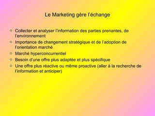 Le Marketing gère l’échange
Collecter et analyser l’information des parties prenantes, de
l’environnement
Importance de changement stratégique et de l’adoption de
l’orientation marché
Marché hyperconcurrentiel
Besoin d’une offre plus adaptée et plus spécifique
Une offre plus réactive ou même proactive (aller à la recherche de
l’information et anticiper)
 