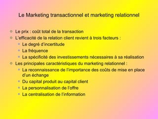 Le Marketing transactionnel et marketing relationnel
Le prix : coût total de la transaction
L’efficacité de la relation client revient à trois facteurs :
Le degré d’incertitude
La fréquence
La spécificité des investissements nécessaires à sa réalisation
Les principales caractéristiques du marketing relationnel :
La reconnaissance de l’importance des coûts de mise en place
d’un échange
Du capital produit au capital client
La personnalisation de l’offre
La centralisation de l’information
 