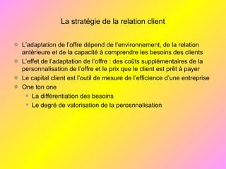 La stratégie de la relation client
L’adaptation de l’offre dépend de l’environnement, de la relation
antérieure et de la capacité à comprendre les besoins des clients
L’effet de l’adaptation de l’offre : des coûts supplémentaires de la
personnalisation de l’offre et le prix que le client est prêt à payer
Le capital client est l’outil de mesure de l’efficience d’une entreprise
One ton one
La différentiation des besoins
Le degré de valorisation de la perosnnalisation
 
